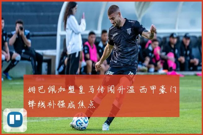 姆巴佩加盟皇马传闻升温 西甲豪门锋线补强成焦点