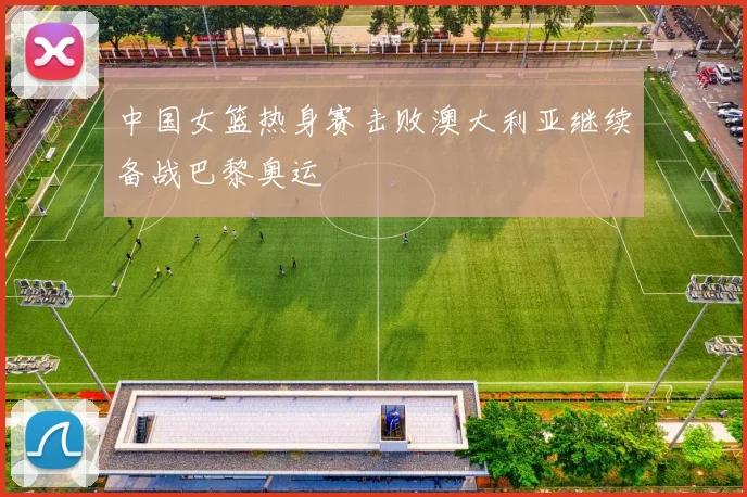 中国女篮热身赛击败澳大利亚继续备战巴黎奥运
