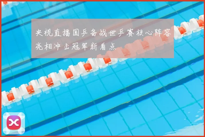 央视直播国乒备战世乒赛核心阵容亮相冲击冠军新看点