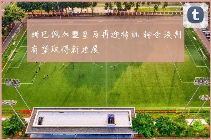 姆巴佩加盟皇马再迎转机 转会谈判有望取得新进展