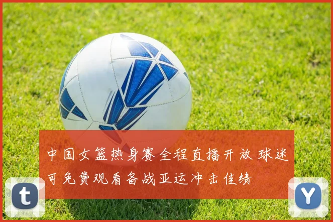 中国女篮热身赛全程直播开放 球迷可免费观看备战亚运冲击佳绩