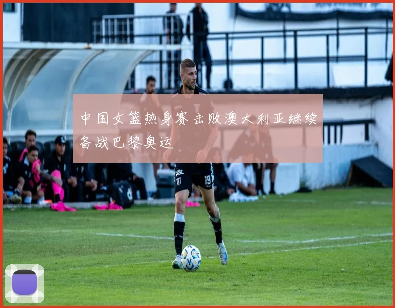中国女篮热身赛击败澳大利亚继续备战巴黎奥运