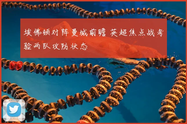 埃佛顿对阵曼城前瞻 英超焦点战考验两队攻防状态