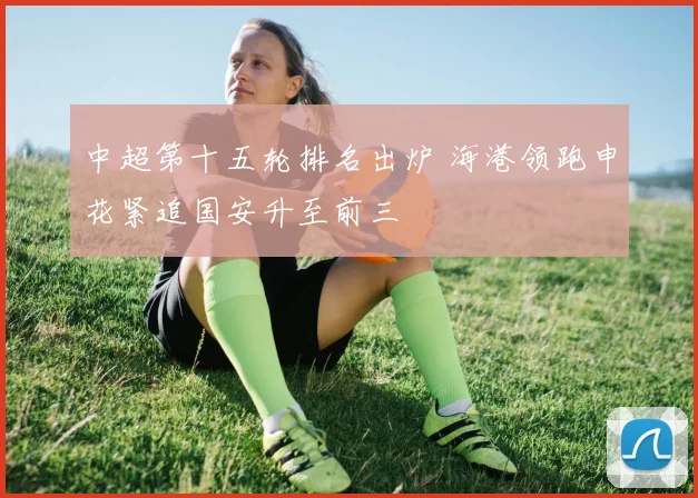 中超第十五轮排名出炉 海港领跑申花紧追国安升至前三
