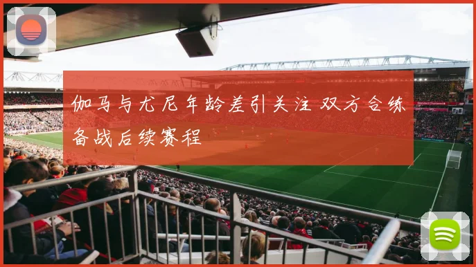 伽马与尤尼年龄差引关注 双方合练备战后续赛程