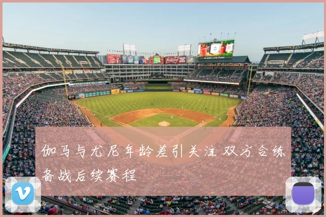 伽马与尤尼年龄差引关注 双方合练备战后续赛程