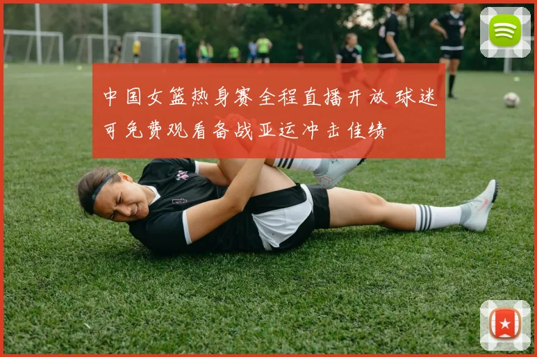 中国女篮热身赛全程直播开放 球迷可免费观看备战亚运冲击佳绩