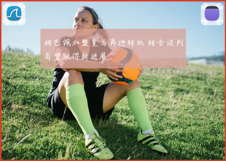 姆巴佩加盟皇马再迎转机 转会谈判有望取得新进展