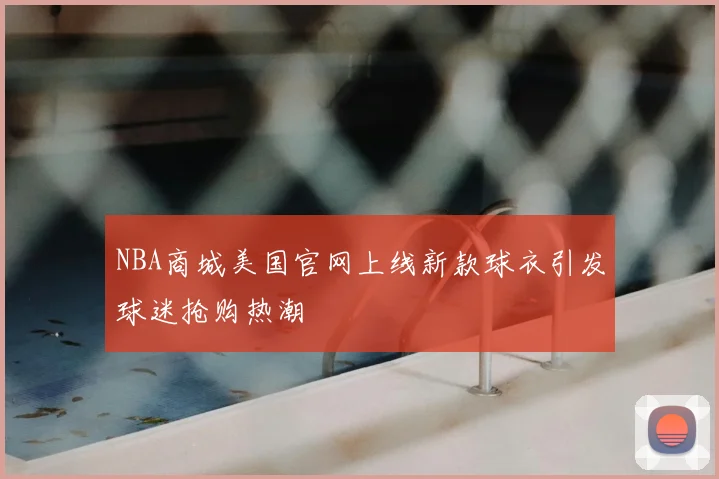 NBA商城美国官网上线新款球衣引发球迷抢购热潮
